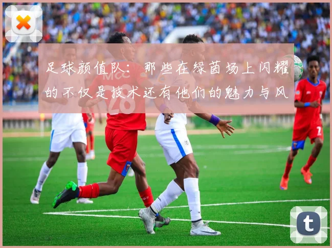 足球颜值队：那些在绿茵场上闪耀的不仅是技术还有他们的魅力与风采