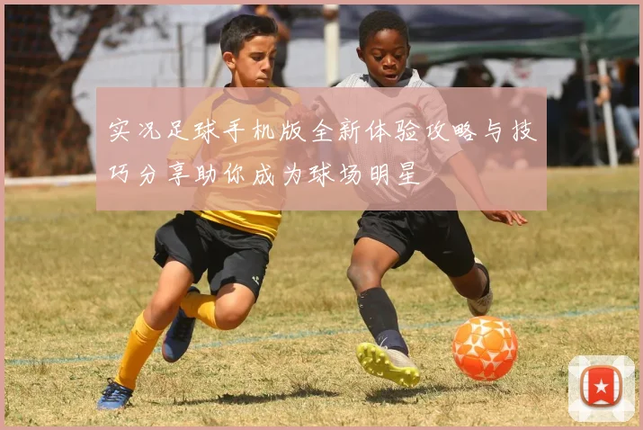 实况足球手机版全新体验攻略与技巧分享助你成为球场明星