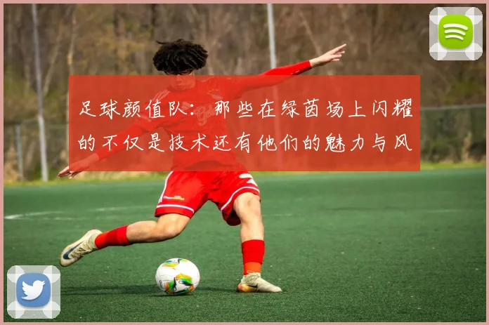 足球颜值队：那些在绿茵场上闪耀的不仅是技术还有他们的魅力与风采
