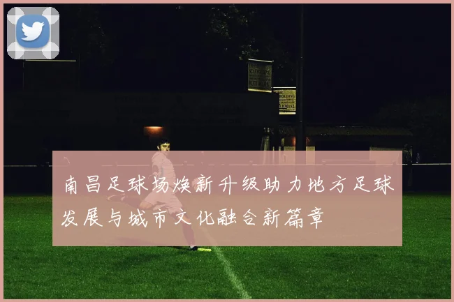 南昌足球场焕新升级助力地方足球发展与城市文化融合新篇章