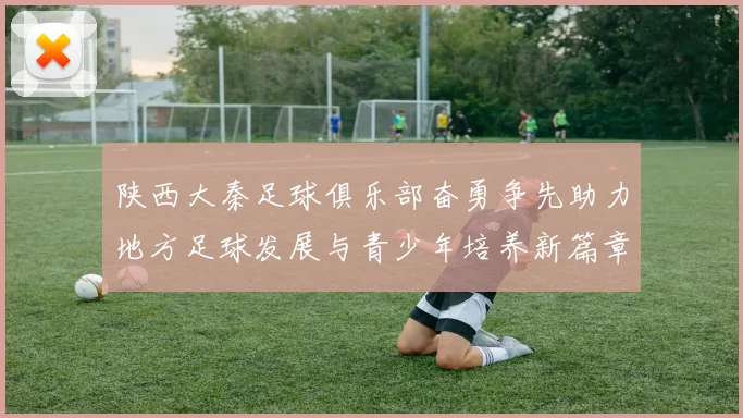 陕西大秦足球俱乐部奋勇争先助力地方足球发展与青少年培养新篇章