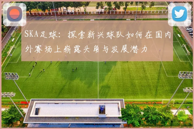 SKA足球：探索新兴球队如何在国内外赛场上崭露头角与发展潜力