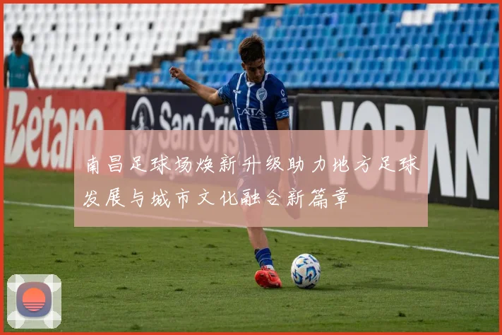 南昌足球场焕新升级助力地方足球发展与城市文化融合新篇章