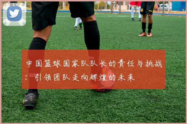 中国篮球国家队队长的责任与挑战：引领团队走向辉煌的未来