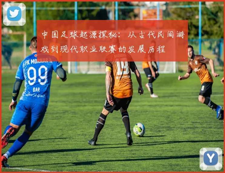 中国足球起源探秘：从古代民间游戏到现代职业联赛的发展历程