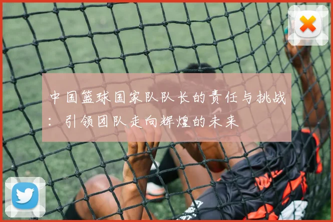 中国篮球国家队队长的责任与挑战：引领团队走向辉煌的未来